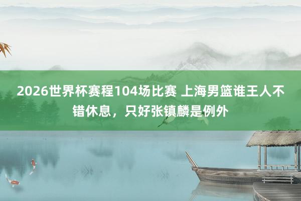 2026世界杯赛程104场比赛 上海男篮谁王人不错休息，只好张镇麟是例外