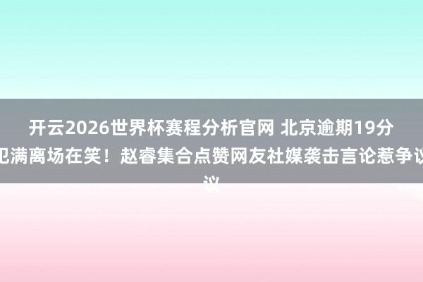 开云2026世界杯赛程分析官网 北京逾期19分犯满离场在笑！赵睿集合点赞网友社媒袭击言论惹争议