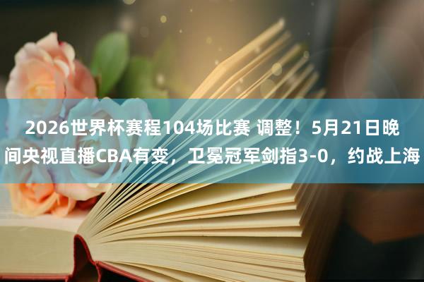 2026世界杯赛程104场比赛 调整！5月21日晚间央视直播CBA有变，卫冕冠军剑指3-0，约战上海