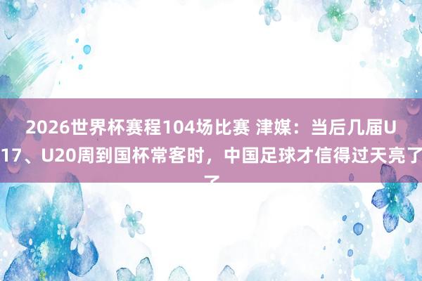 2026世界杯赛程104场比赛 津媒：当后几届U17、U20周到国杯常客时，中国足球才信得过天亮了