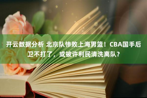 开云数据分析 北京队惨败上海男篮！CBA国手后卫不打了，或被许利民清洗离队？