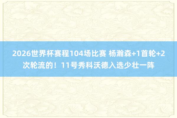 2026世界杯赛程104场比赛 杨瀚森+1首轮+2次轮流的！11号秀科沃德入选少壮一阵
