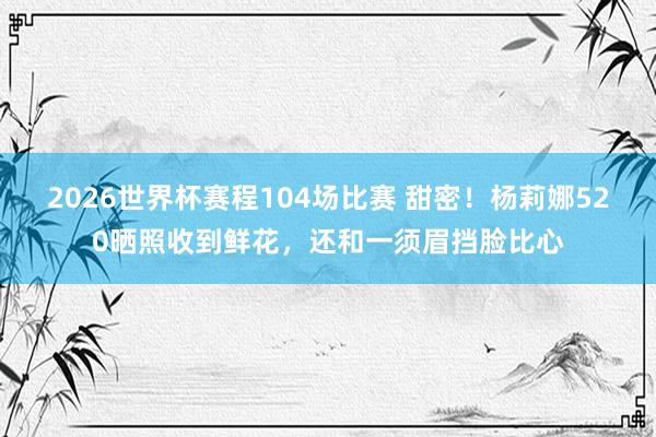 2026世界杯赛程104场比赛 甜密！杨莉娜520晒照收到鲜花，还和一须眉挡脸比心