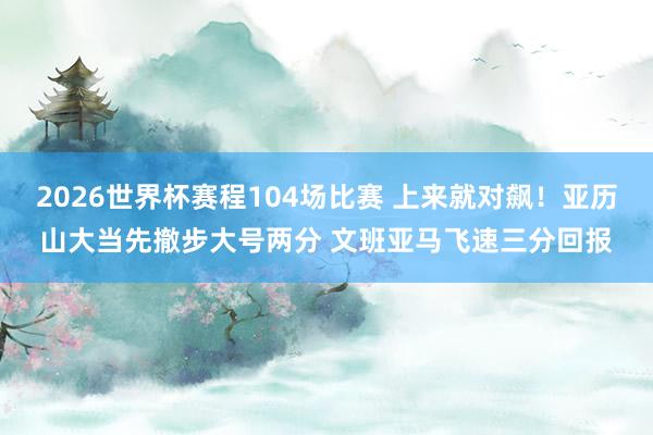 2026世界杯赛程104场比赛 上来就对飙！亚历山大当先撤步大号两分 文班亚马飞速三分回报