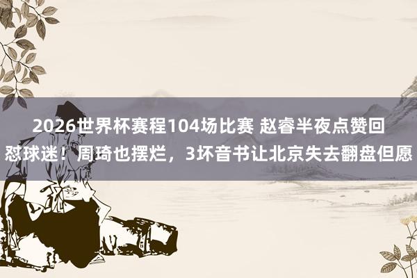 2026世界杯赛程104场比赛 赵睿半夜点赞回怼球迷！周琦也摆烂，3坏音书让北京失去翻盘但愿