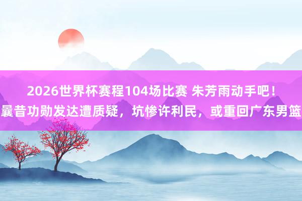 2026世界杯赛程104场比赛 朱芳雨动手吧！曩昔功勋发达遭质疑，坑惨许利民，或重回广东男篮