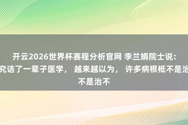 开云2026世界杯赛程分析官网 李兰娟院士说：我究诘了一辈子医学， 越来越以为， 许多病根柢不是治不