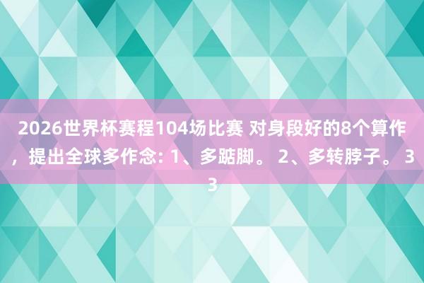 2026世界杯赛程104场比赛 对身段好的8个算作，提出全球多作念: 1、多踮脚。 2、多转脖子。 3