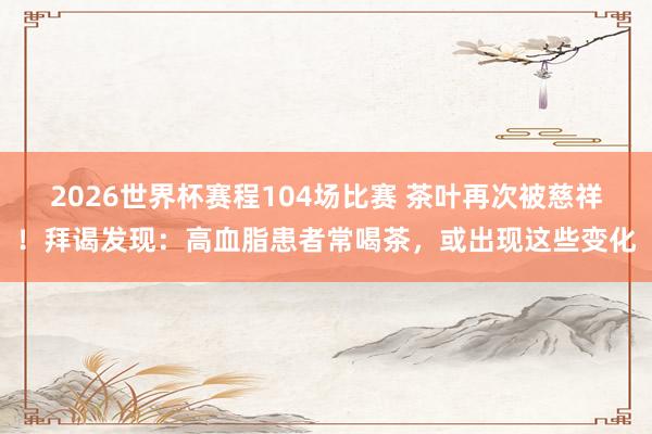 2026世界杯赛程104场比赛 茶叶再次被慈祥！拜谒发现：高血脂患者常喝茶，或出现这些变化