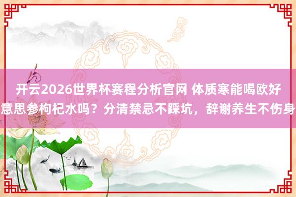 开云2026世界杯赛程分析官网 体质寒能喝欧好意思参枸杞水吗？分清禁忌不踩坑，辞谢养生不伤身