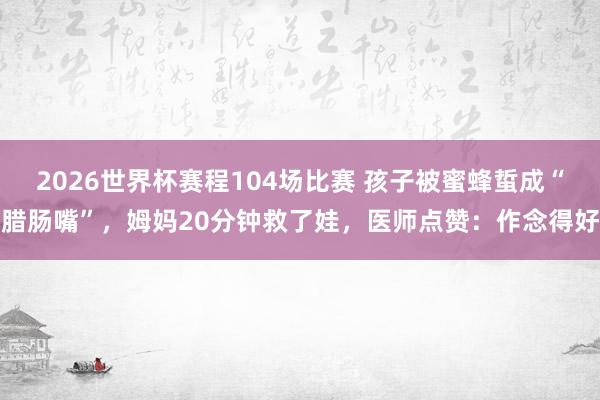 2026世界杯赛程104场比赛 孩子被蜜蜂蜇成“腊肠嘴”，姆妈20分钟救了娃，医师点赞：作念得好