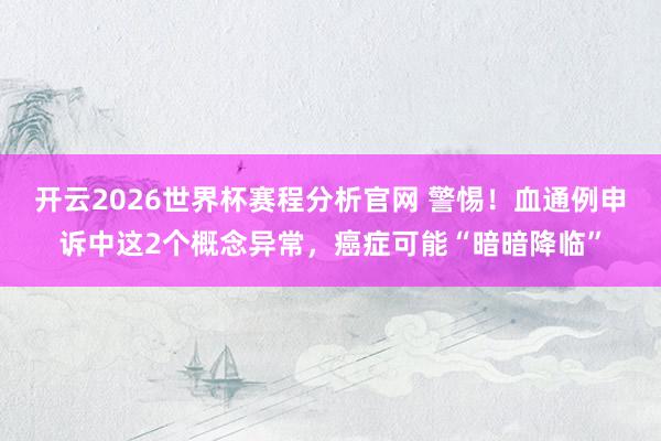 开云2026世界杯赛程分析官网 警惕！血通例申诉中这2个概念异常，癌症可能“暗暗降临”