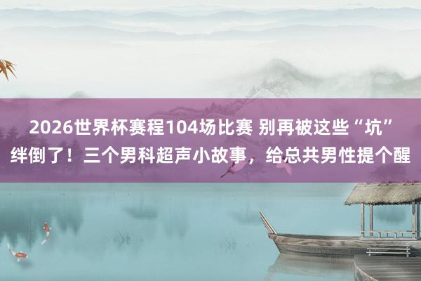 2026世界杯赛程104场比赛 别再被这些“坑”绊倒了！三个男科超声小故事，给总共男性提个醒