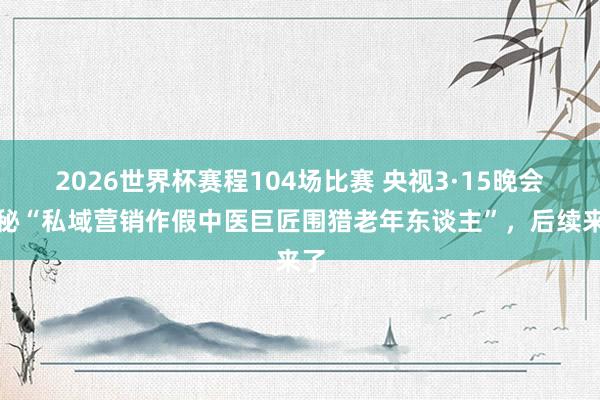 2026世界杯赛程104场比赛 央视3·15晚会揭秘“私域营销作假中医巨匠围猎老年东谈主”，后续来了