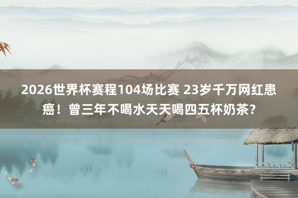 2026世界杯赛程104场比赛 23岁千万网红患癌！曾三年不喝水天天喝四五杯奶茶？