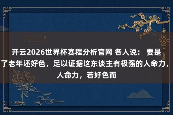 开云2026世界杯赛程分析官网 各人说： 要是东谈主到了老年还好色，足以证据这东谈主有极强的人命力，若好色而