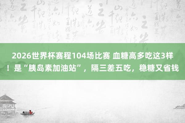 2026世界杯赛程104场比赛 血糖高多吃这3样！是“胰岛素加油站”，隔三差五吃，稳糖又省钱