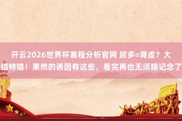 开云2026世界杯赛程分析官网 尿多=肾虚？大错特错！果然的诱因有这些，看完再也无须瞎记念了