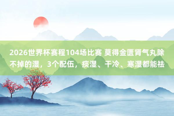 2026世界杯赛程104场比赛 莫得金匮肾气丸除不掉的湿，3个配伍，痰湿、干冷、寒湿都能祛