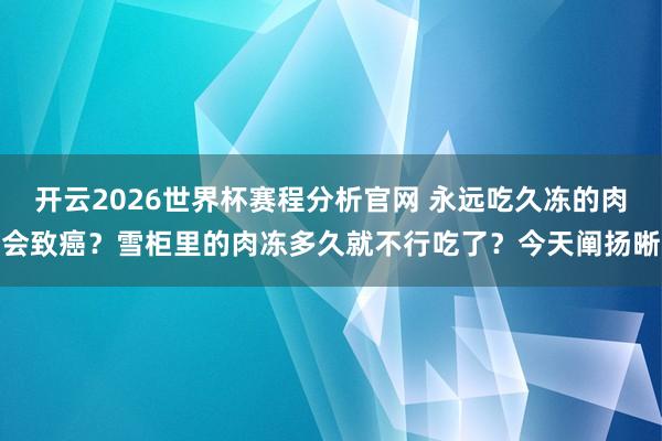 开云2026世界杯赛程分析官网 永远吃久冻的肉会致癌？雪柜里的肉冻多久就不行吃了？今天阐扬晰