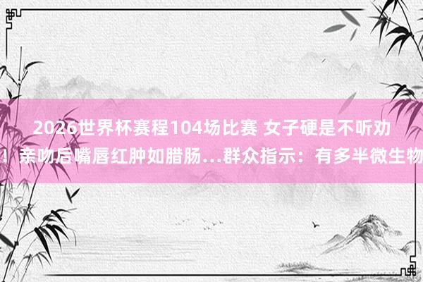 2026世界杯赛程104场比赛 女子硬是不听劝！亲吻后嘴唇红肿如腊肠…群众指示：有多半微生物
