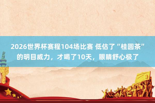 2026世界杯赛程104场比赛 低估了“桂圆茶”的明目威力，才喝了10天，眼睛舒心极了