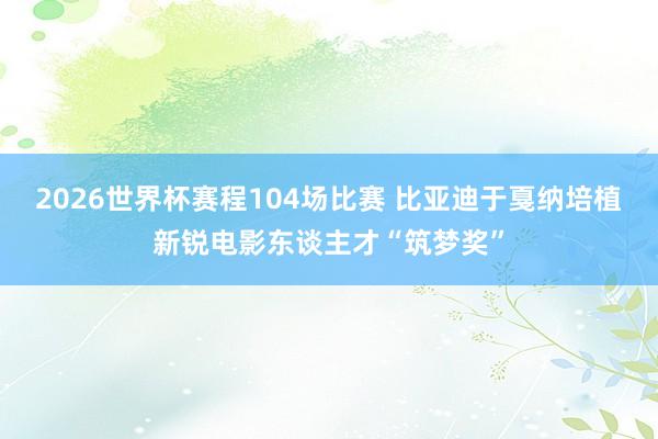 2026世界杯赛程104场比赛 比亚迪于戛纳培植新锐电影东谈主才“筑梦奖”