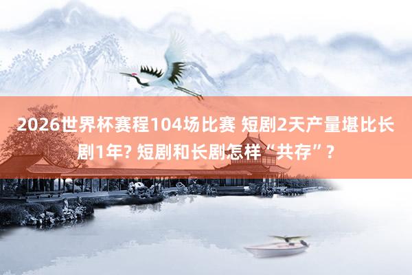 2026世界杯赛程104场比赛 短剧2天产量堪比长剧1年? 短剧和长剧怎样“共存”?