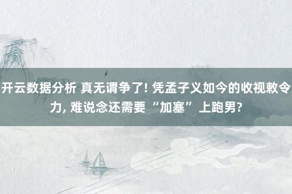 开云数据分析 真无谓争了! 凭孟子义如今的收视敕令力， 难说念还需要 “加塞” 上跑男?