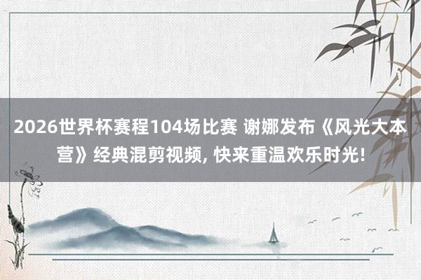 2026世界杯赛程104场比赛 谢娜发布《风光大本营》经典混剪视频， 快来重温欢乐时光!