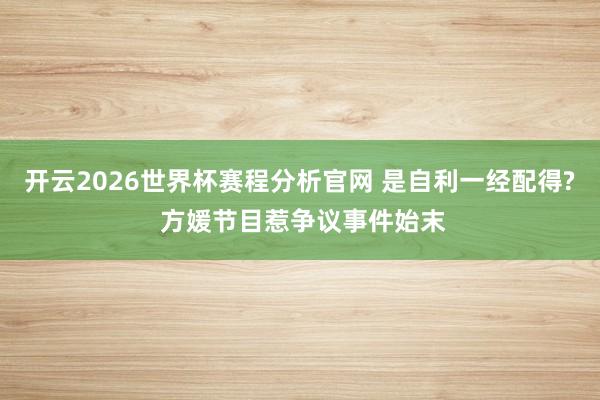 开云2026世界杯赛程分析官网 是自利一经配得? 方媛节目惹争议事件始末