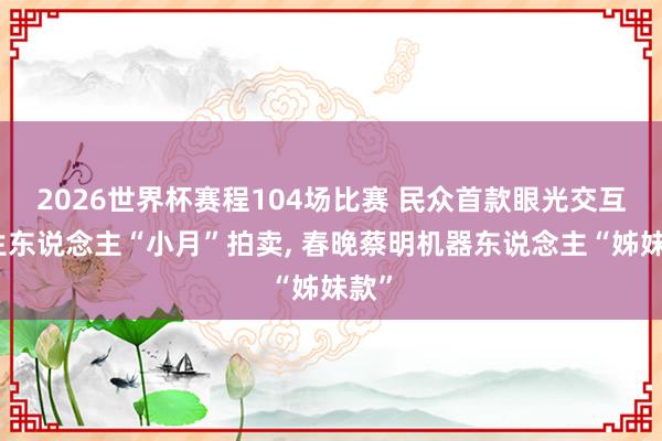 2026世界杯赛程104场比赛 民众首款眼光交互仿生东说念主“小月”拍卖， 春晚蔡明机器东说念主“姊妹款”