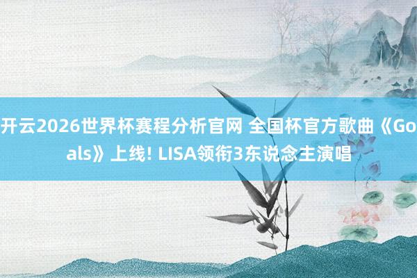 开云2026世界杯赛程分析官网 全国杯官方歌曲《Goals》上线! LISA领衔3东说念主演唱