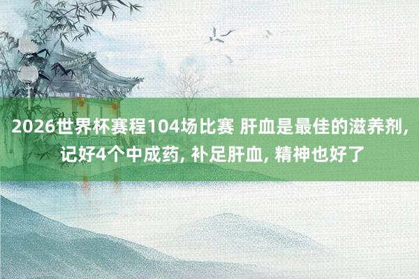 2026世界杯赛程104场比赛 肝血是最佳的滋养剂， 记好4个中成药， 补足肝血， 精神也好了