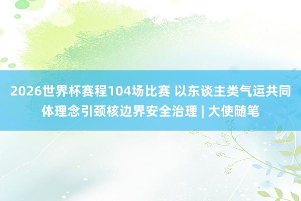 2026世界杯赛程104场比赛 以东谈主类气运共同体理念引颈核边界安全治理 | 大使随笔