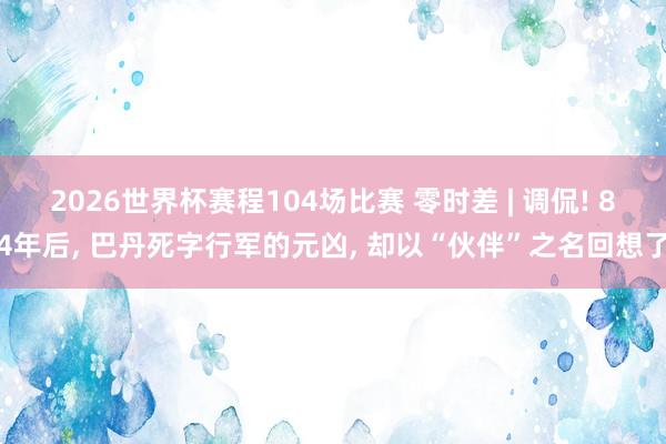 2026世界杯赛程104场比赛 零时差 | 调侃! 84年后， 巴丹死字行军的元凶， 却以“伙伴”之名回想了