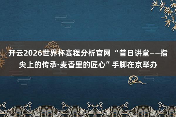 开云2026世界杯赛程分析官网 “昔日讲堂——指尖上的传承·麦香里的匠心”手脚在京举办