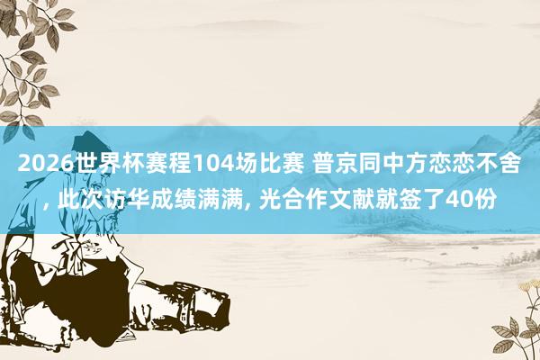 2026世界杯赛程104场比赛 普京同中方恋恋不舍， 此次访华成绩满满， 光合作文献就签了40份