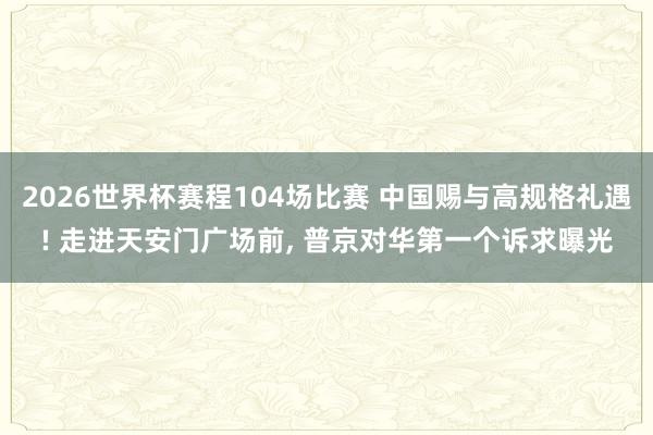 2026世界杯赛程104场比赛 中国赐与高规格礼遇! 走进天安门广场前， 普京对华第一个诉求曝光
