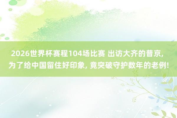 2026世界杯赛程104场比赛 出访大齐的普京， 为了给中国留住好印象， 竟突破守护数年的老例!