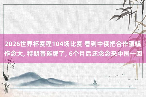 2026世界杯赛程104场比赛 看到中俄把合作蛋糕作念大， 特朗普摊牌了， 6个月后还念念来中国一回