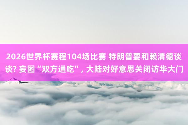 2026世界杯赛程104场比赛 特朗普要和赖清德谈谈? 妄图“双方通吃”， 大陆对好意思关闭访华大门