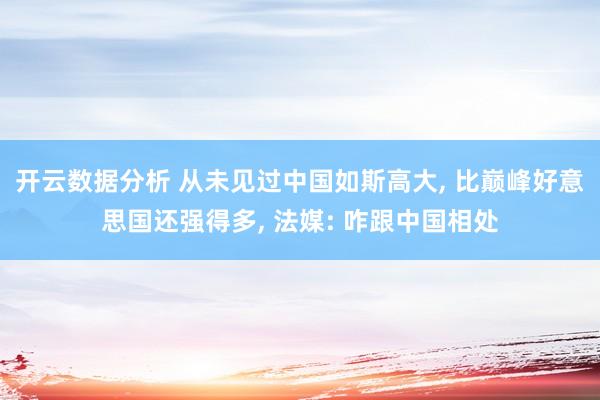 开云数据分析 从未见过中国如斯高大， 比巅峰好意思国还强得多， 法媒: 咋跟中国相处
