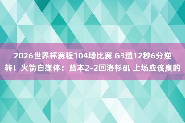 2026世界杯赛程104场比赛 G3遭12秒6分逆转！火箭自媒体：蓝本2-2回洛杉矶 上场应该赢的