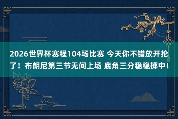 2026世界杯赛程104场比赛 今天你不错放开抡了！布朗尼第三节无间上场 底角三分稳稳掷中！