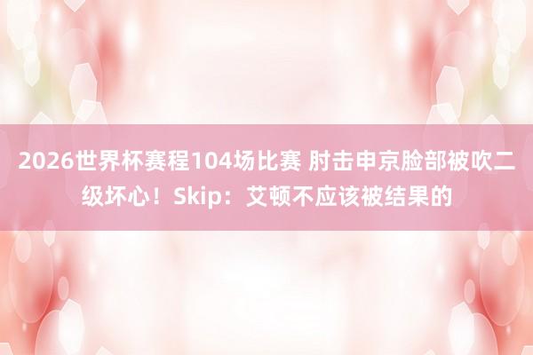 2026世界杯赛程104场比赛 肘击申京脸部被吹二级坏心！Skip：艾顿不应该被结果的
