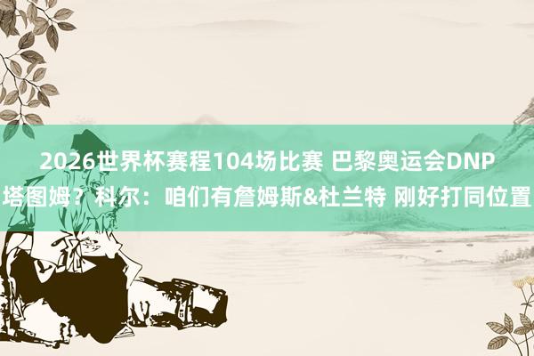 2026世界杯赛程104场比赛 巴黎奥运会DNP塔图姆？科尔：咱们有詹姆斯&杜兰特 刚好打同位置