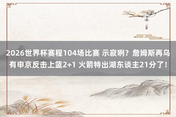 2026世界杯赛程104场比赛 示寂咧？詹姆斯再乌有申京反击上篮2+1 火箭特出湖东谈主21分了！