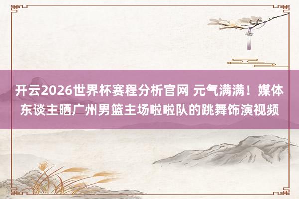 开云2026世界杯赛程分析官网 元气满满！媒体东谈主晒广州男篮主场啦啦队的跳舞饰演视频