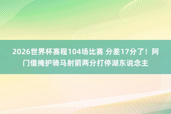 2026世界杯赛程104场比赛 分差17分了！阿门借掩护骑马射箭两分打停湖东说念主